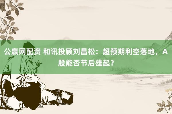 公赢网配资 和讯投顾刘昌松：超预期利空落地，A股能否节后雄起？