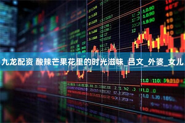九龙配资 酸辣芒果花里的时光滋味_吕文_外婆_女儿