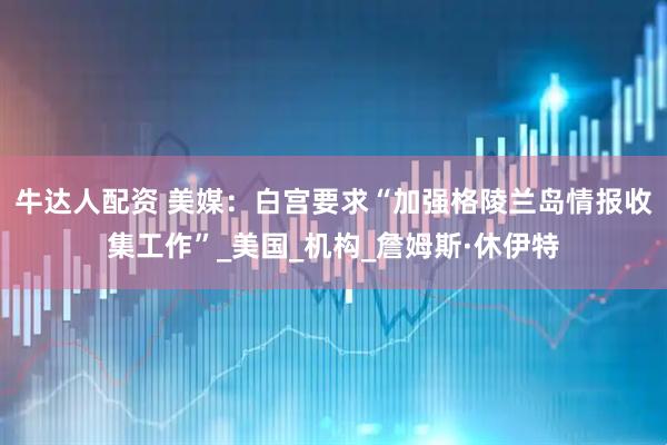 牛达人配资 美媒：白宫要求“加强格陵兰岛情报收集工作”_美国_机构_詹姆斯·休伊特