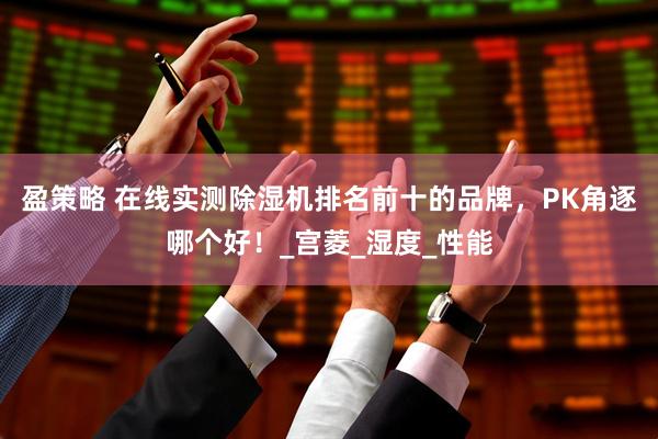 盈策略 在线实测除湿机排名前十的品牌，PK角逐哪个好！_宫菱_湿度_性能