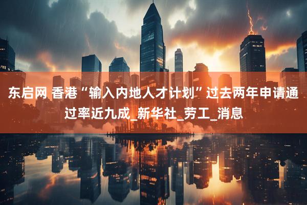 东启网 香港“输入内地人才计划”过去两年申请通过率近九成_新华社_劳工_消息