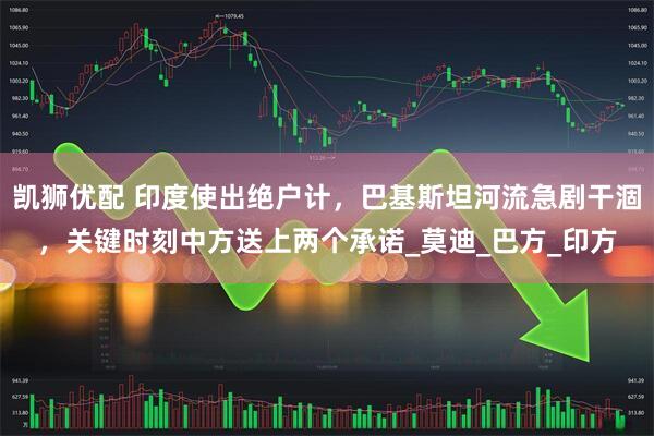 凯狮优配 印度使出绝户计，巴基斯坦河流急剧干涸，关键时刻中方送上两个承诺_莫迪_巴方_印方