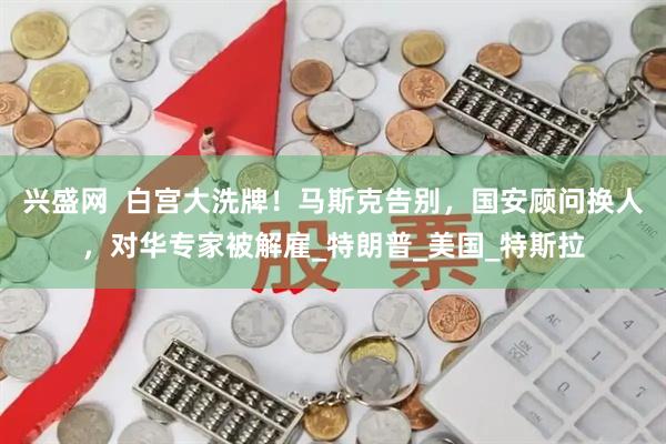 兴盛网  白宫大洗牌！马斯克告别，国安顾问换人，对华专家被解雇_特朗普_美国_特斯拉
