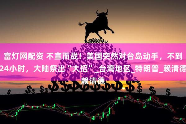 富灯网配资 不宣而战！美国突然对台岛动手，不到24小时，大陆祭出“大招”_台湾地区_特朗普_赖清德