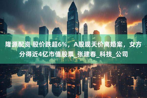 隆源配资 股价跌超6%，A股现天价离婚案，女方分得近4亿市值股票_张建春_科技_公司