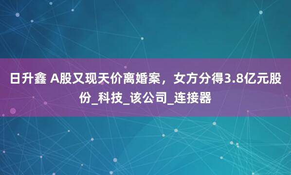 日升鑫 A股又现天价离婚案，女方分得3.8亿元股份_科技_该公司_连接器