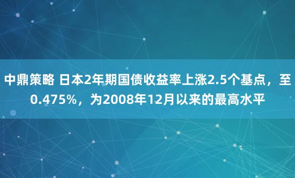 中鼎策略 日本2年期国债收益率上涨2.5个基点，至0.475%，为2008年12月以来的最高水平