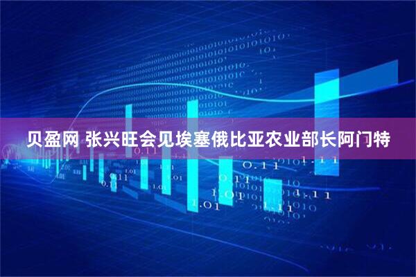 贝盈网 张兴旺会见埃塞俄比亚农业部长阿门特