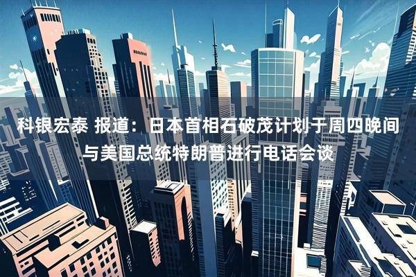 科银宏泰 报道：日本首相石破茂计划于周四晚间与美国总统特朗普进行电话会谈