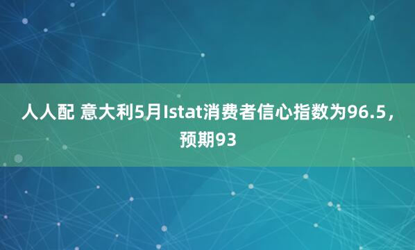 人人配 意大利5月Istat消费者信心指数为96.5，预期93