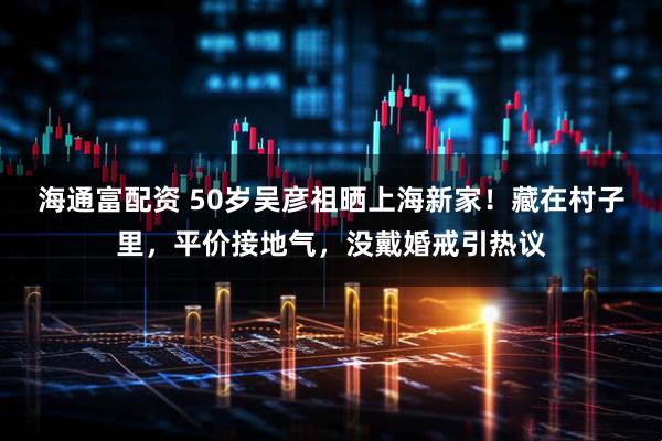 海通富配资 50岁吴彦祖晒上海新家！藏在村子里，平价接地气，没戴婚戒引热议
