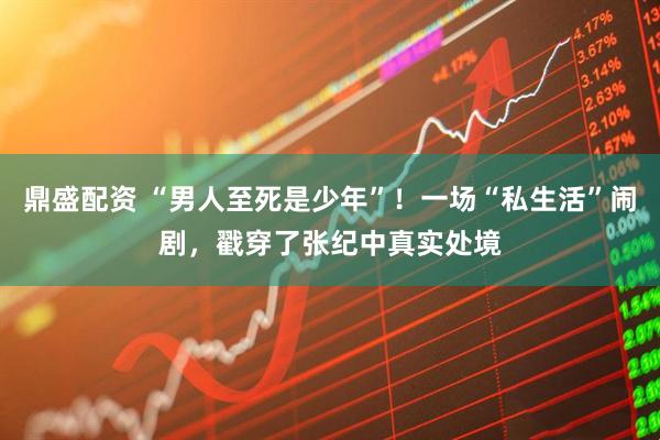 鼎盛配资 “男人至死是少年”！一场“私生活”闹剧，戳穿了张纪中真实处境