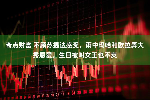 奇点财富 不顾苏提达感受，雨中玛哈和欧拉弄大秀恩爱，生日被叫女王也不爽