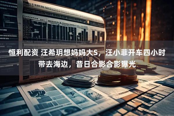 恒利配资 汪希玥想妈妈大S，汪小菲开车四小时带去海边，昔日合影合影曝光