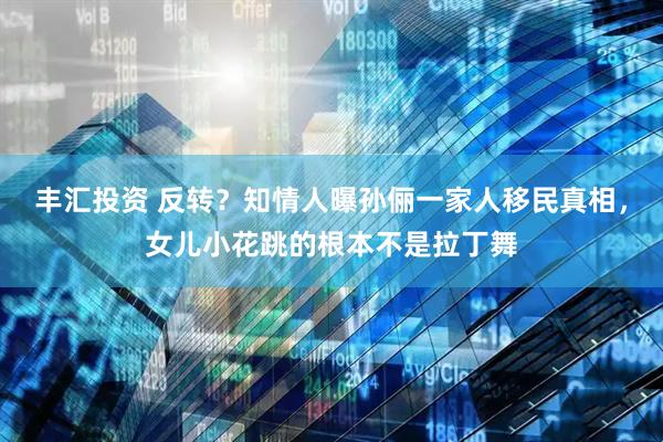 丰汇投资 反转？知情人曝孙俪一家人移民真相，女儿小花跳的根本不是拉丁舞