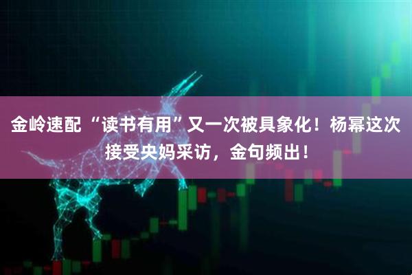 金岭速配 “读书有用”又一次被具象化！杨幂这次接受央妈采访，金句频出！
