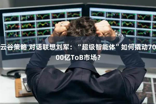 云谷策略 对话联想刘军：“超级智能体”如何撬动7000亿ToB市场？