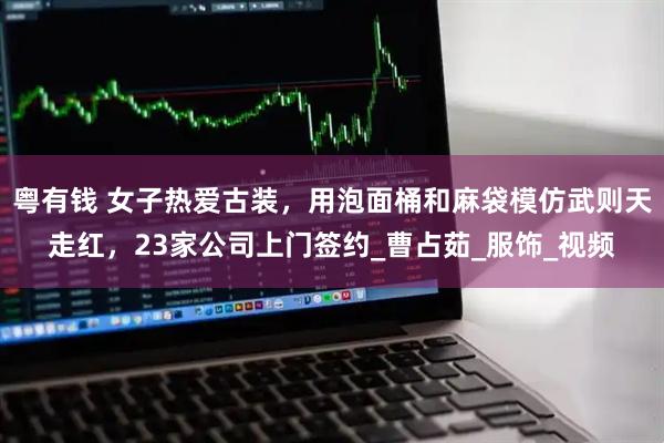 粤有钱 女子热爱古装，用泡面桶和麻袋模仿武则天走红，23家公司上门签约_曹占茹_服饰_视频