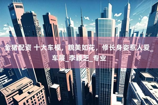 金猪配资 十大车模，貌美如花，修长身姿惹人爱_车展_李颖芝_专业
