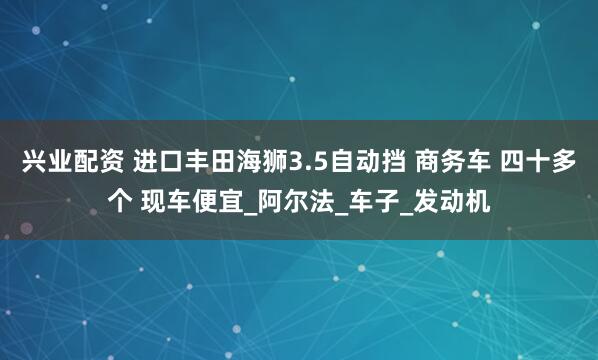 兴业配资 进口丰田海狮3.5自动挡 商务车 四十多个 现车便宜_阿尔法_车子_发动机