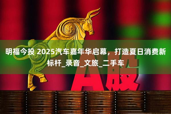 明福今投 2025汽车嘉年华启幕，打造夏日消费新标杆_录音_文旅_二手车