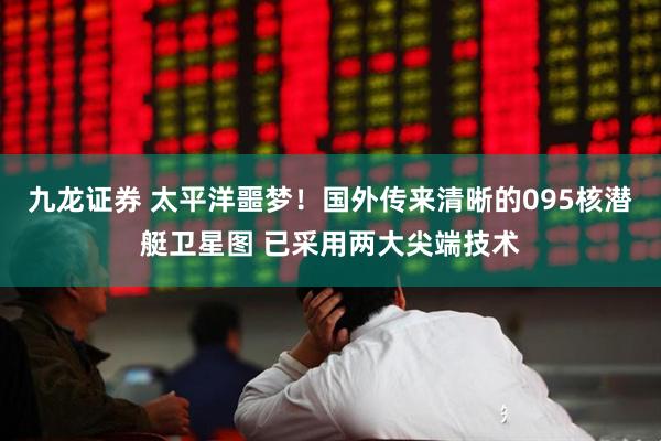 九龙证券 太平洋噩梦！国外传来清晰的095核潜艇卫星图 已采用两大尖端技术