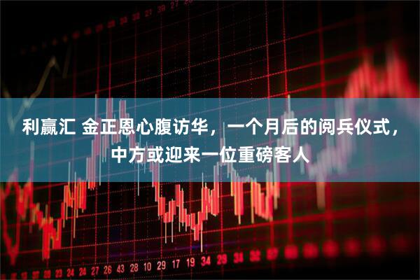 利赢汇 金正恩心腹访华，一个月后的阅兵仪式，中方或迎来一位重磅客人
