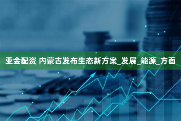 亚金配资 内蒙古发布生态新方案_发展_能源_方面