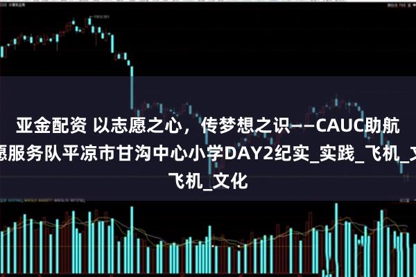 亚金配资 以志愿之心，传梦想之识——CAUC助航志愿服务队平凉市甘沟中心小学DAY2纪实_实践_飞机_文化