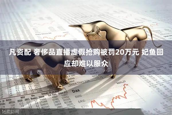 凡资配 奢侈品直播虚假抢购被罚20万元 妃鱼回应却难以服众