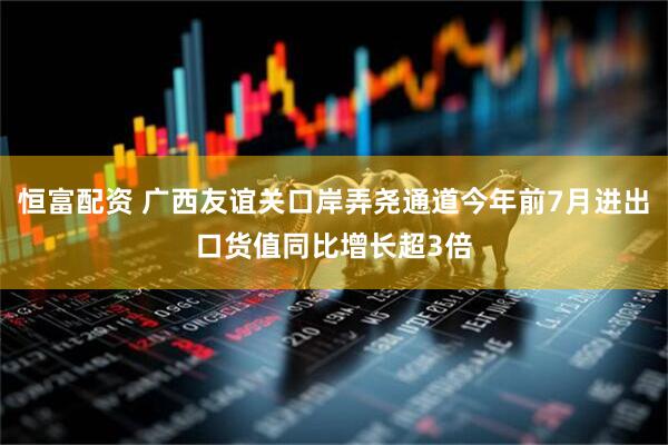 恒富配资 广西友谊关口岸弄尧通道今年前7月进出口货值同比增长超3倍