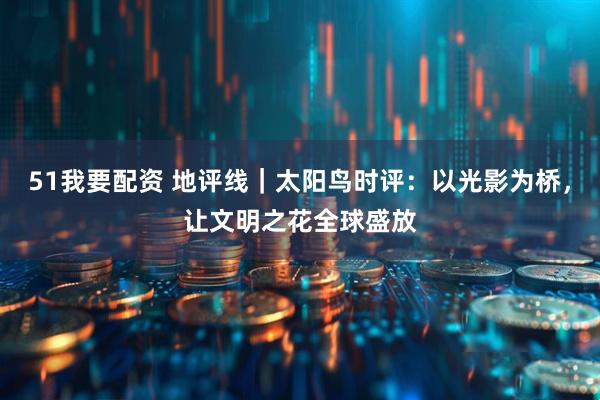 51我要配资 地评线｜太阳鸟时评：以光影为桥，让文明之花全球盛放