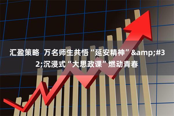 汇盈策略  万名师生共悟“延安精神”&#32;沉浸式“大思政课”燃动青春