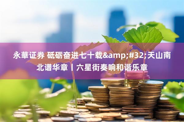 永華证券 砥砺奋进七十载&#32;天山南北谱华章丨六星街奏响和谐乐章