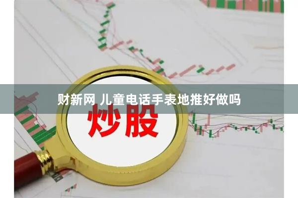 财新网 儿童电话手表地推好做吗
