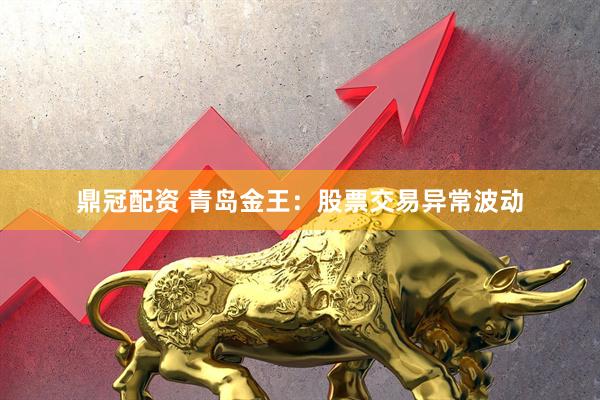 鼎冠配资 青岛金王：股票交易异常波动
