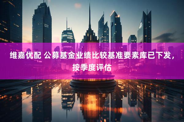 维嘉优配 公募基金业绩比较基准要素库已下发，按季度评估
