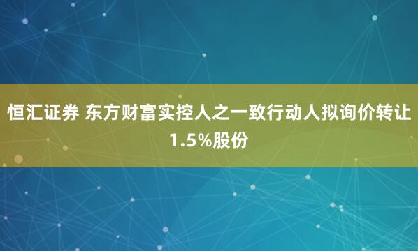 恒汇证券 东方财富实控人之一致行动人拟询价转让1.5%股份