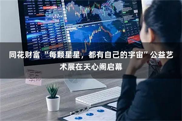 同花财富 “每颗星星，都有自己的宇宙”公益艺术展在天心阁启幕