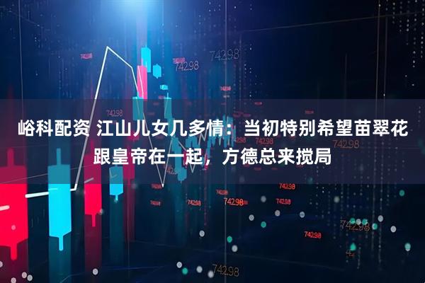 峪科配资 江山儿女几多情：当初特别希望苗翠花跟皇帝在一起，方德总来搅局