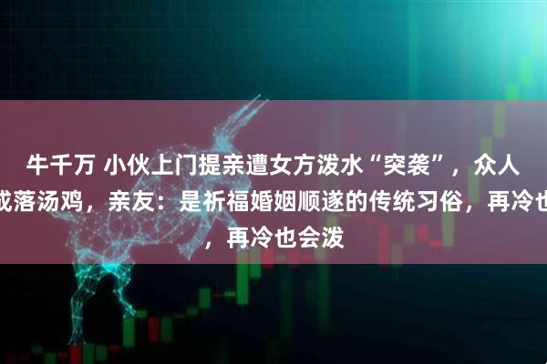 牛千万 小伙上门提亲遭女方泼水“突袭”,众人被淋成落汤鸡,亲友:是祈福婚姻顺遂的传统习俗,再冷也会泼