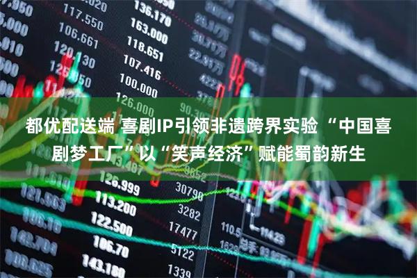 都优配送端 喜剧IP引领非遗跨界实验 “中国喜剧梦工厂”以“笑声经济”赋能蜀韵新生