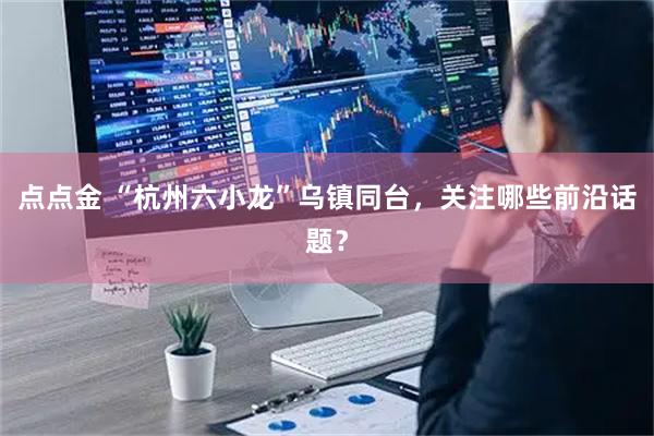 点点金 “杭州六小龙”乌镇同台,关注哪些前沿话题?