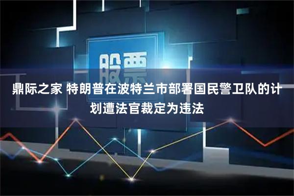 鼎际之家 特朗普在波特兰市部署国民警卫队的计划遭法官裁定为违法