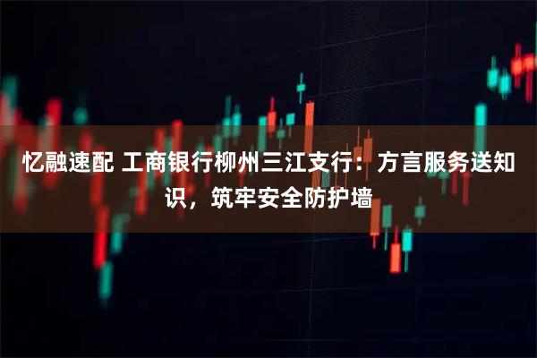 忆融速配 工商银行柳州三江支行:方言服务送知识,筑牢安全防护墙