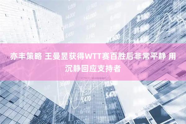 亦丰策略 王曼昱获得WTT赛百胜后非常平静 用沉静回应支持者