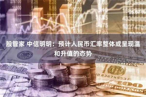 股管家 中信明明:预计人民币汇率整体或呈现温和升值的态势