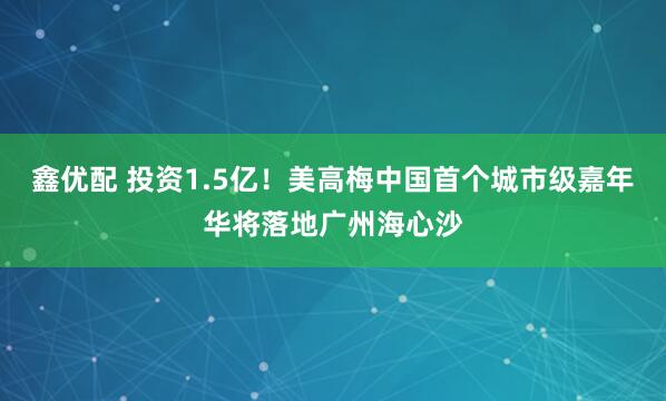 鑫优配 投资1.5亿!美高梅中国首个城市级嘉年华将落地广州海心沙