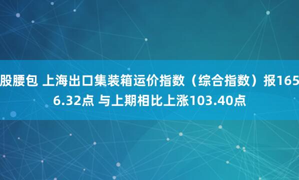 股腰包 上海出口集装箱运价指数（综合指数）报1656.32点 与上期相比上涨103.40点