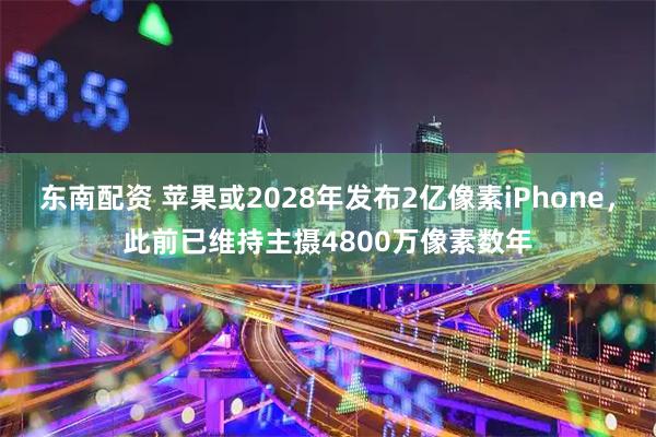 东南配资 苹果或2028年发布2亿像素iPhone，此前已维持主摄4800万像素数年